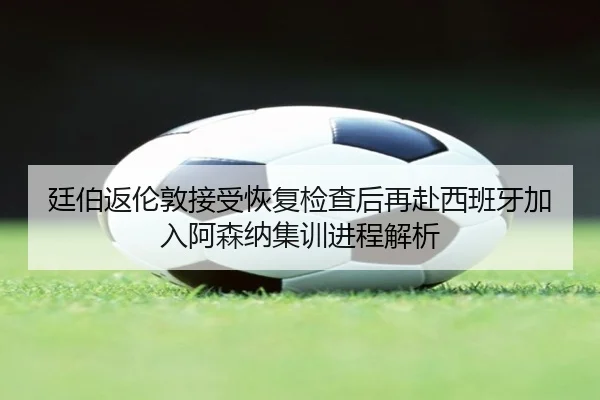 廷伯返伦敦接受恢复检查后再赴西班牙加入阿森纳集训进程解析